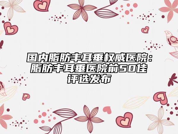 国内脂肪丰耳垂权威医院：脂肪丰耳垂医院前50佳评选发布