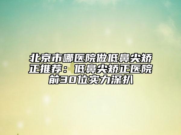 北京市哪医院做低鼻尖矫正推荐：低鼻尖矫正医院前30位实力深扒