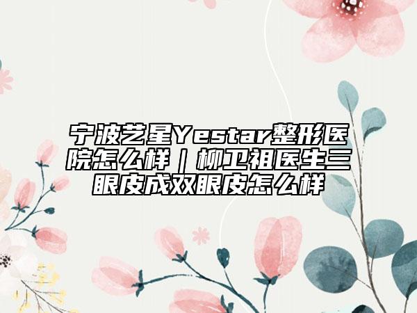 宁波艺星Yestar整形医院怎么样｜柳卫祖医生三眼皮成双眼皮怎么样