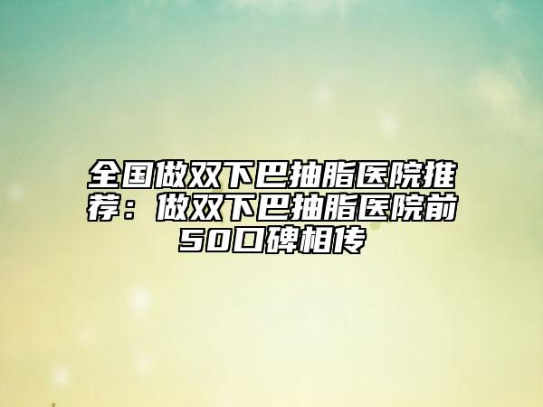 全国做双下巴抽脂医院推荐：做双下巴抽脂医院前50口碑相传