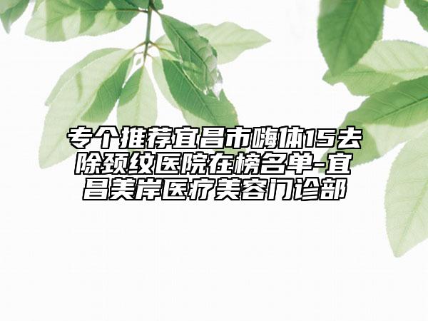 专个推荐宜昌市嗨体15去除颈纹医院在榜名单-宜昌美岸医疗美容门诊部