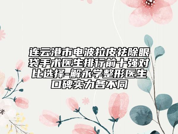 连云港市电波拉皮祛除眼袋手术医生排行前十强对比选择-解永学整形医生口碑实力各不同