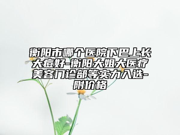 衡阳市哪个医院下巴上长大痘好-衡阳大姐大医疗美容门诊部等实力入选-附价格