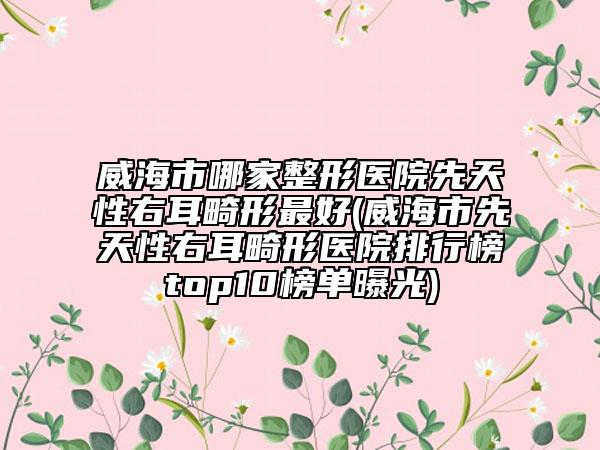 威海市哪家整形医院先天性右耳畸形最好(威海市先天性右耳畸形医院排行榜top10榜单曝光)