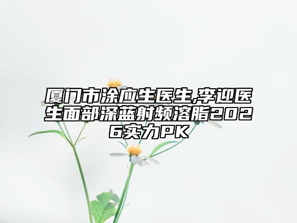 厦门市涂应生医生,李迎医生面部深蓝射频溶脂2026实力PK