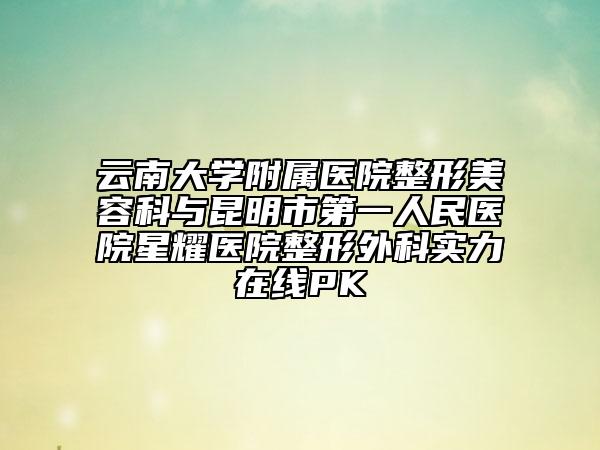 云南大学附属医院整形美容科与昆明市第一人民医院星耀医院整形外科实力在线PK
