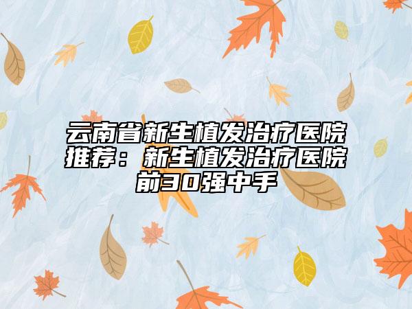 云南省新生植发治疗医院推荐：新生植发治疗医院前30强中手