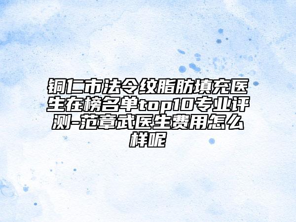 铜仁市法令纹脂肪填充医生在榜名单top10专业评测-范章武医生费用怎么样呢