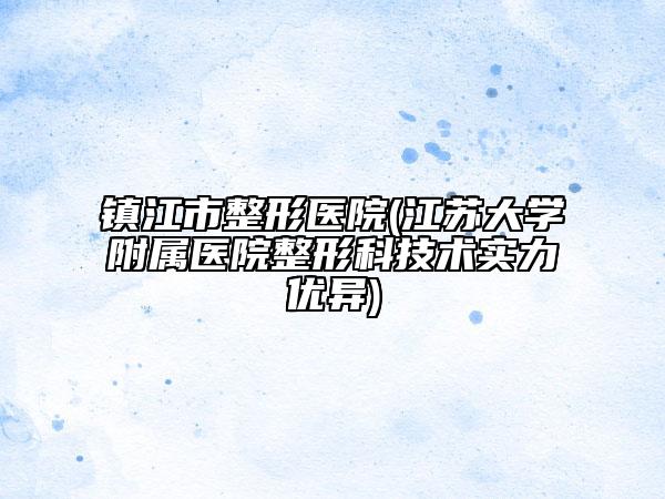 镇江市整形医院(江苏大学附属医院整形科技术实力优异)