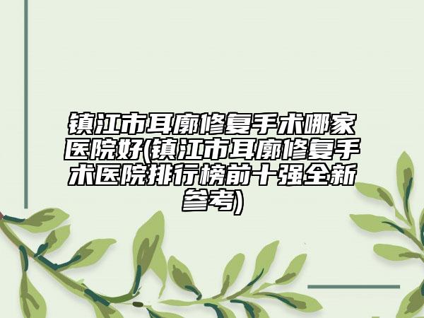 镇江市耳廓修复手术哪家医院好(镇江市耳廓修复手术医院排行榜前十强全新参考)