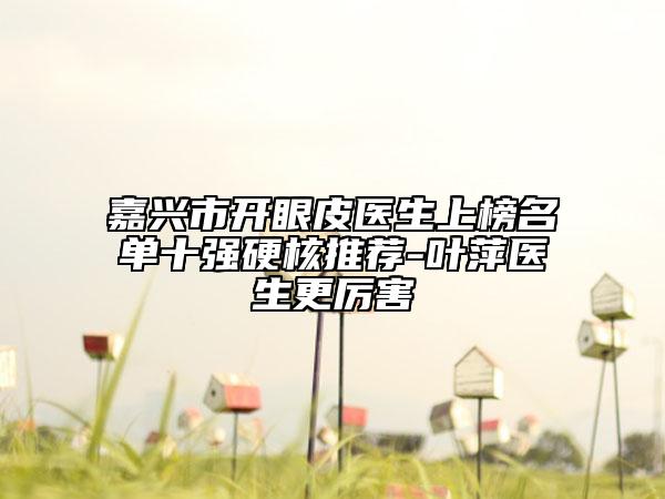 嘉兴市开眼皮医生上榜名单十强硬核推荐-叶萍医生更厉害