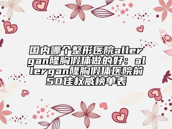 国内哪个整形医院allergan隆胸假体做的好：allergan隆胸假体医院前50佳权威榜单表