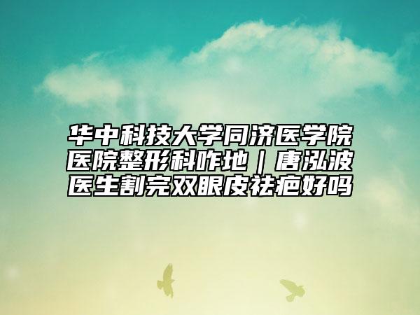 华中科技大学同济医学院医院整形科咋地｜唐泓波医生割完双眼皮祛疤好吗