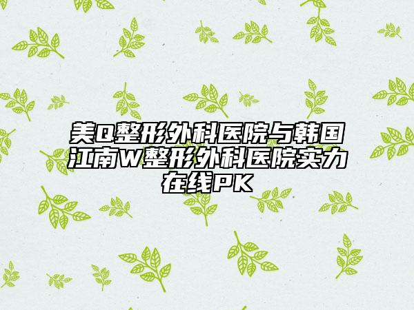 美Q整形外科医院与韩国江南W整形外科医院实力在线PK