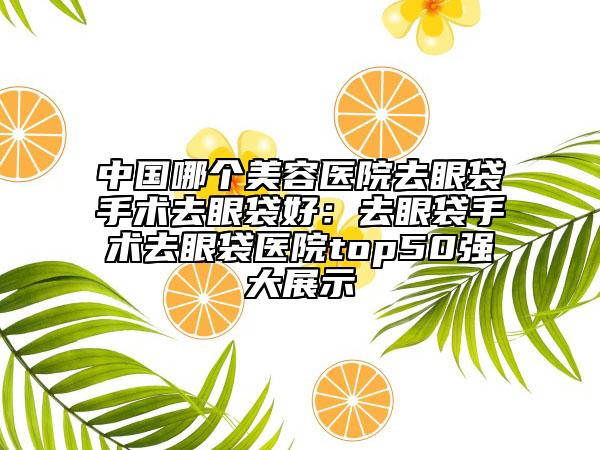 中国哪个美容医院去眼袋手术去眼袋好：去眼袋手术去眼袋医院top50强大展示