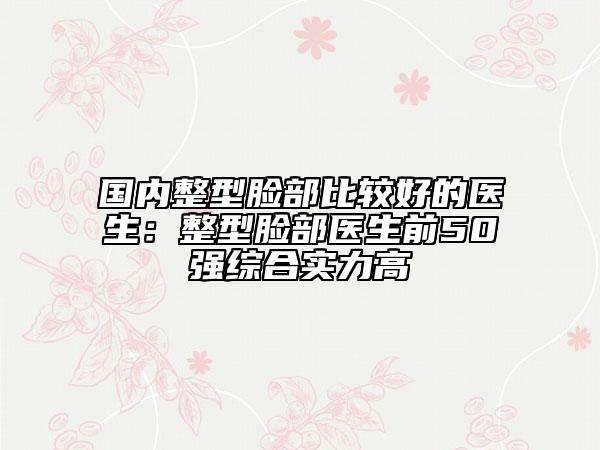 国内整型脸部比较好的医生：整型脸部医生前50强综合实力高