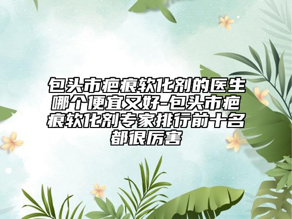 包头市疤痕软化剂的医生哪个便宜又好-包头市疤痕软化剂专家排行前十名都很厉害