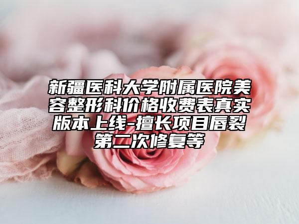 新疆医科大学附属医院美容整形科价格收费表真实版本上线-擅长项目唇裂第二次修复等
