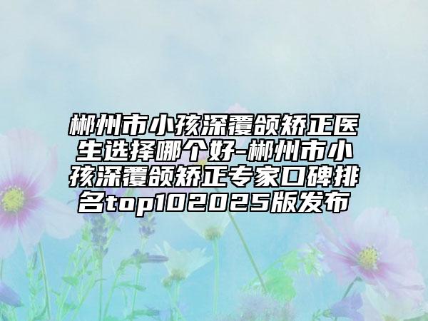 郴州市小孩深覆颌矫正医生选择哪个好-郴州市小孩深覆颌矫正专家口碑排名top102025版发布