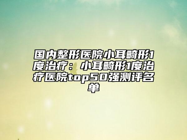 国内整形医院小耳畸形1度治疗：小耳畸形1度治疗医院top50强测评名单