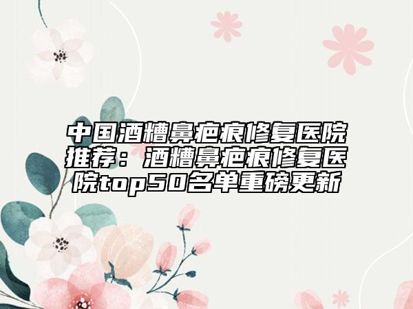 中国酒糟鼻疤痕修复医院推荐：酒糟鼻疤痕修复医院top50名单重磅更新