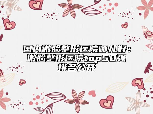 国内微脸整形医院哪儿好：微脸整形医院top50强排名公开