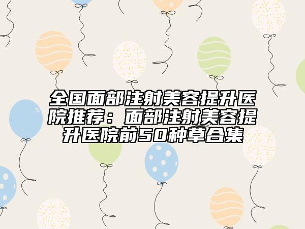 全国面部注射美容提升医院推荐：面部注射美容提升医院前50种草合集