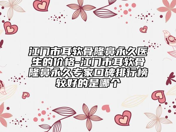 江门市耳软骨隆鼻永久医生的价格-江门市耳软骨隆鼻永久专家口碑排行榜较好的是哪个