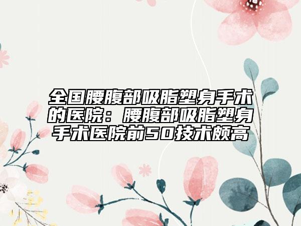 全国腰腹部吸脂塑身手术的医院：腰腹部吸脂塑身手术医院前50技术颇高