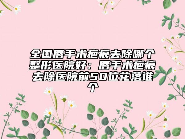 全国唇手术疤痕去除哪个整形医院好：唇手术疤痕去除医院前50位花落谁个