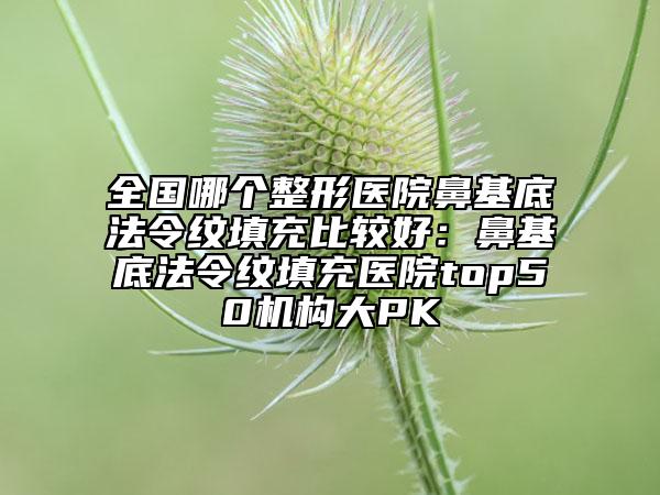 全国哪个整形医院鼻基底法令纹填充比较好：鼻基底法令纹填充医院top50机构大PK