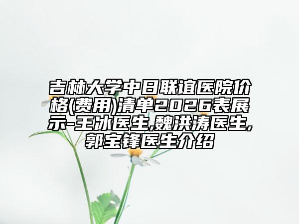 吉林大学中日联谊医院价格(费用)清单2026表展示-王冰医生,魏洪涛医生,郭宝锋医生介绍