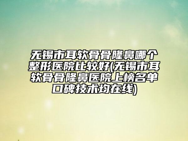 无锡市耳软骨骨隆鼻哪个整形医院比较好(无锡市耳软骨骨隆鼻医院上榜名单口碑技术均在线)