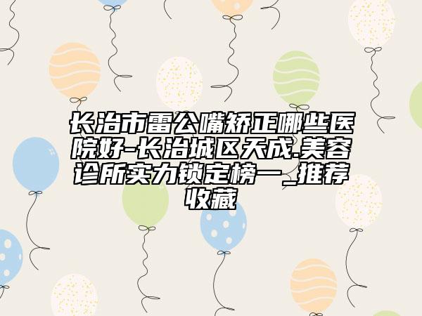 长治市雷公嘴矫正哪些医院好-长治城区天成.美容诊所实力锁定榜一_推荐收藏