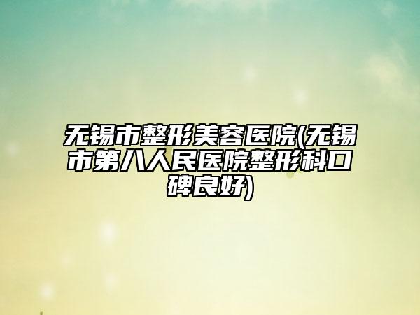 无锡市整形美容医院(无锡市第八人民医院整形科口碑良好)