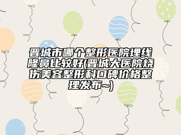 晋城市哪个整形医院埋线隆鼻比较好(晋城大医院烧伤美容整形科口碑价格整理发布~)