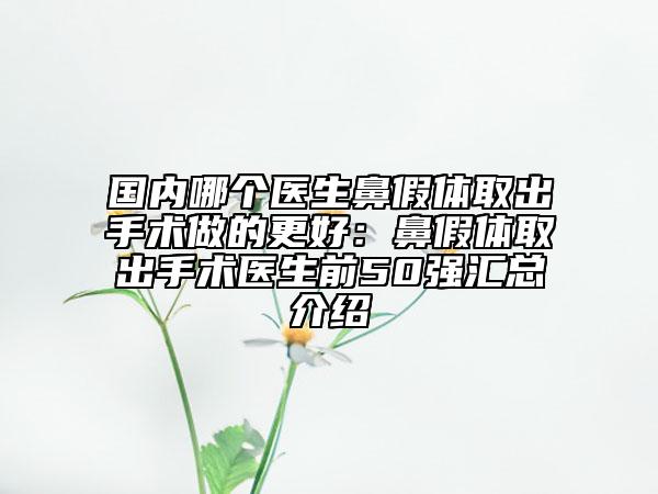 国内哪个医生鼻假体取出手术做的更好：鼻假体取出手术医生前50强汇总介绍