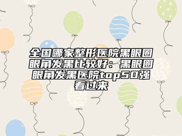 全国哪家整形医院黑眼圈眼角发黑比较好：黑眼圈眼角发黑医院top50强看过来