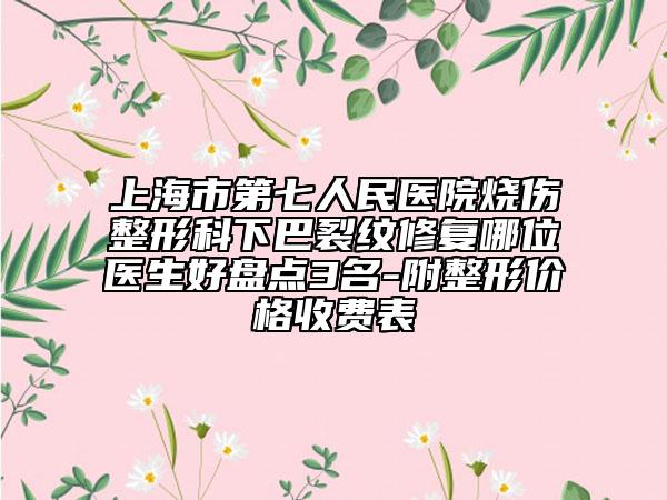上海市第七人民医院烧伤整形科下巴裂纹修复哪位医生好盘点3名-附整形价格收费表