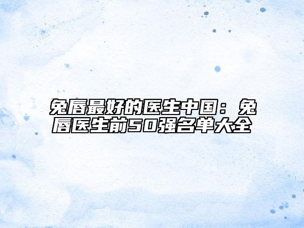 兔唇最好的医生中国：兔唇医生前50强名单大全