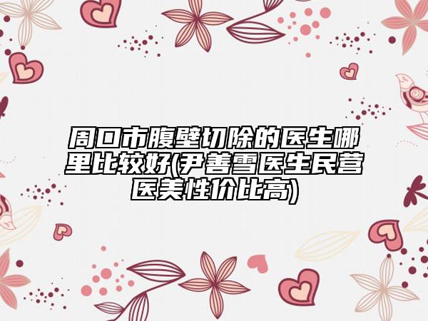 周口市腹壁切除的医生哪里比较好(尹善雪医生民营医美性价比高)