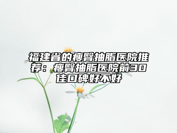 福建省的瘦臀抽脂医院推荐：瘦臀抽脂医院前30佳口碑好不好