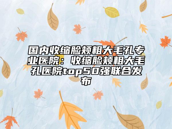 国内收缩脸颊粗大毛孔专业医院：收缩脸颊粗大毛孔医院top50强联合发布