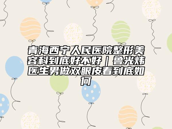 青海西宁人民医院整形美容科到底好不好｜鲁光炜医生男做双眼皮看到底如何