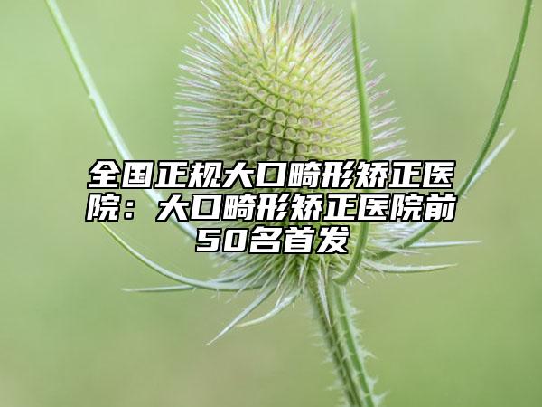全国正规大口畸形矫正医院：大口畸形矫正医院前50名首发
