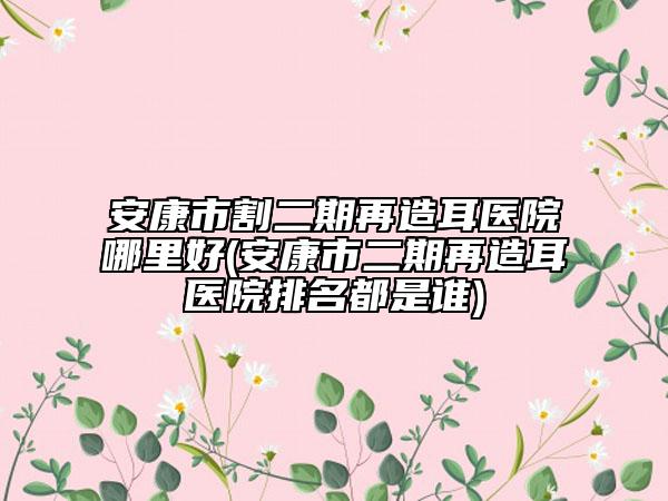 安康市割二期再造耳医院哪里好(安康市二期再造耳医院排名都是谁)