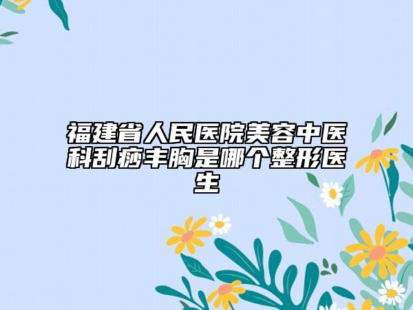 福建省人民医院美容中医科刮痧丰胸是哪个整形医生