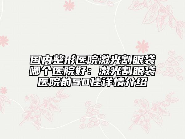 国内整形医院激光割眼袋哪个医院好：激光割眼袋医院前50佳详情介绍