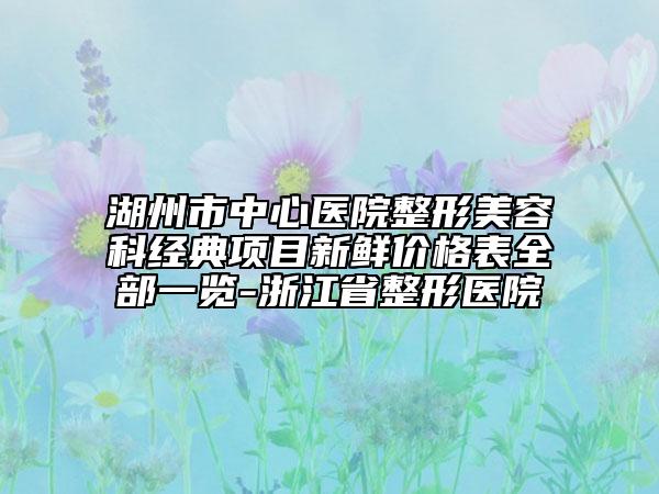 湖州市中心医院整形美容科经典项目新鲜价格表全部一览-浙江省整形医院