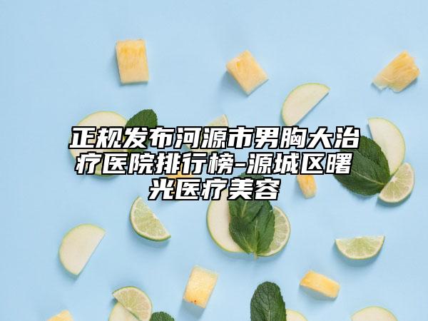 正规发布河源市男胸大治疗医院排行榜-源城区曙光医疗美容
